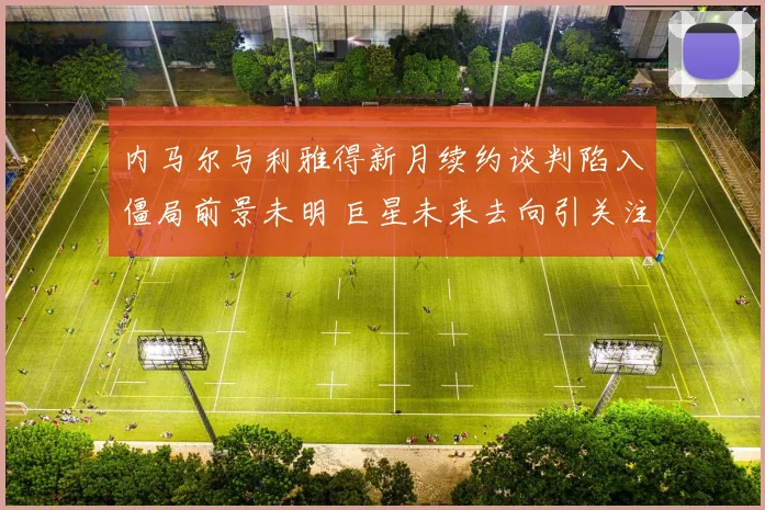 内马尔与利雅得新月续约谈判陷入僵局前景未明 巨星未来去向引关注
