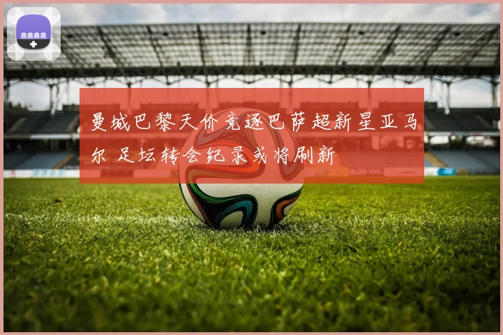 曼城巴黎天价竞逐巴萨超新星亚马尔 足坛转会纪录或将刷新