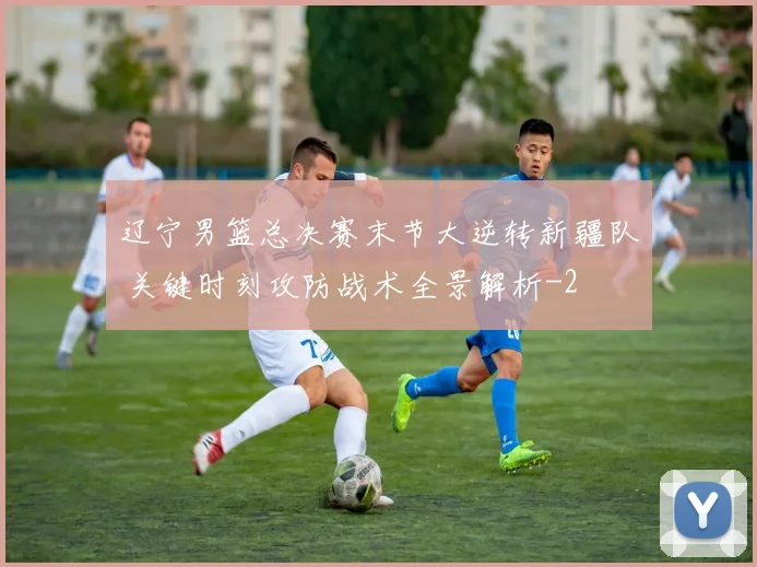 辽宁男篮总决赛末节大逆转新疆队 关键时刻攻防战术全景解析