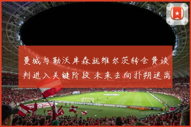 曼城与勒沃库森就维尔茨转会费谈判进入关键阶段 未来去向扑朔迷离