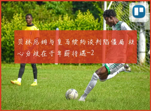 贝林厄姆与皇马续约谈判陷僵局 核心分歧在于年薪待遇
