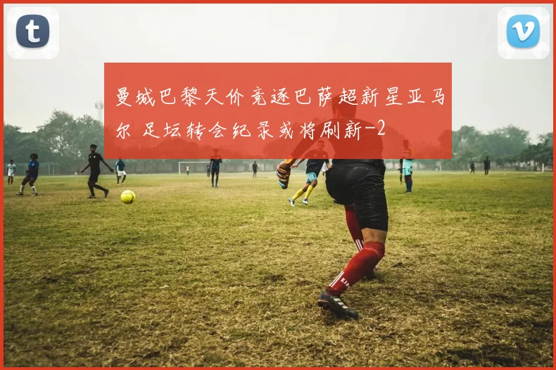 曼城巴黎天价竞逐巴萨超新星亚马尔 足坛转会纪录或将刷新