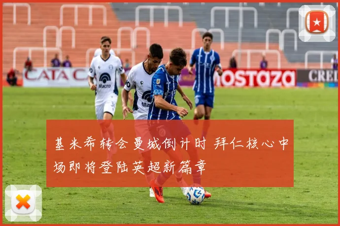基米希转会曼城倒计时 拜仁核心中场即将登陆英超新篇章