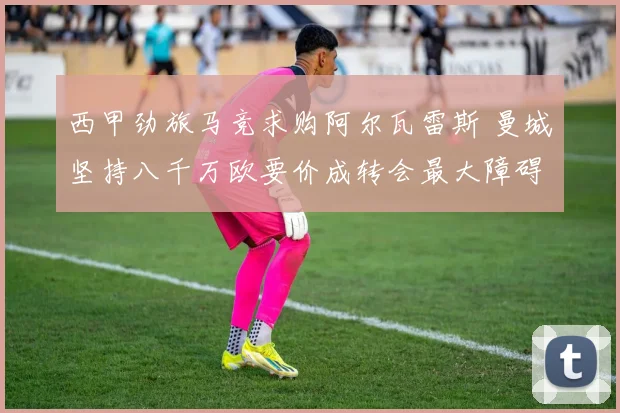 西甲劲旅马竞求购阿尔瓦雷斯 曼城坚持八千万欧要价成转会最大障碍