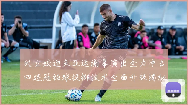 巩立姣迎来亚运谢幕演出全力冲击四连冠铅球投掷技术全面升级揭秘