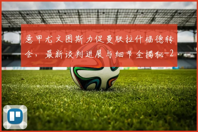 意甲尤文图斯力促曼联拉什福德转会，最新谈判进展与细节全揭秘