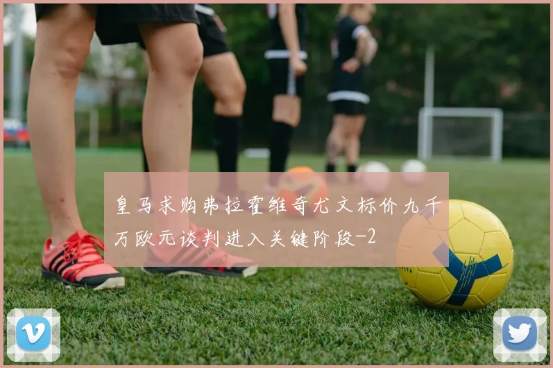 皇马求购弗拉霍维奇尤文标价九千万欧元谈判进入关键阶段