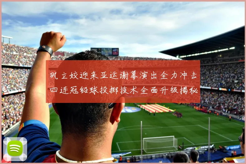 巩立姣迎来亚运谢幕演出全力冲击四连冠铅球投掷技术全面升级揭秘