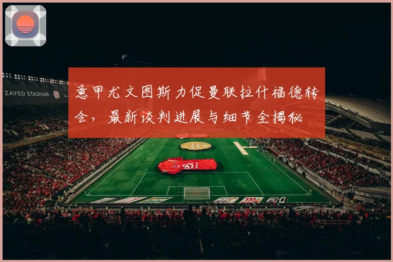 意甲尤文图斯力促曼联拉什福德转会，最新谈判进展与细节全揭秘