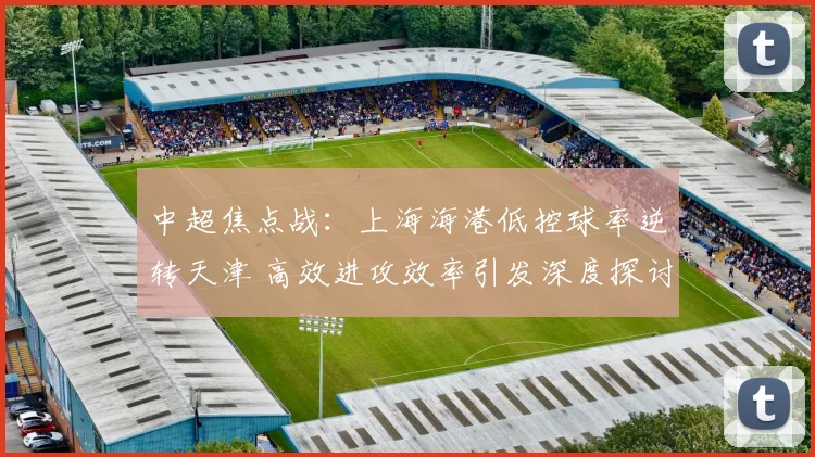 中超焦点战：上海海港低控球率逆转天津 高效进攻效率引发深度探讨