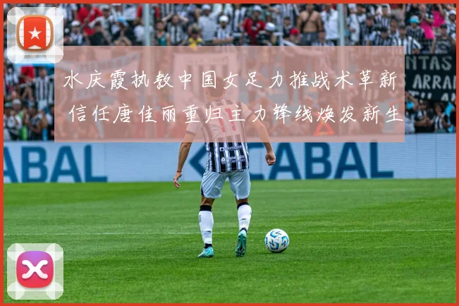 水庆霞执教中国女足力推战术革新 信任唐佳丽重归主力锋线焕发新生