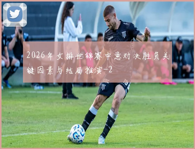 2026年女排世锦赛中意对决胜负关键因素与结局推演