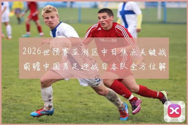 2026世预赛亚洲区中日焦点关键战前瞻中国男足迎战日本队全方位解读