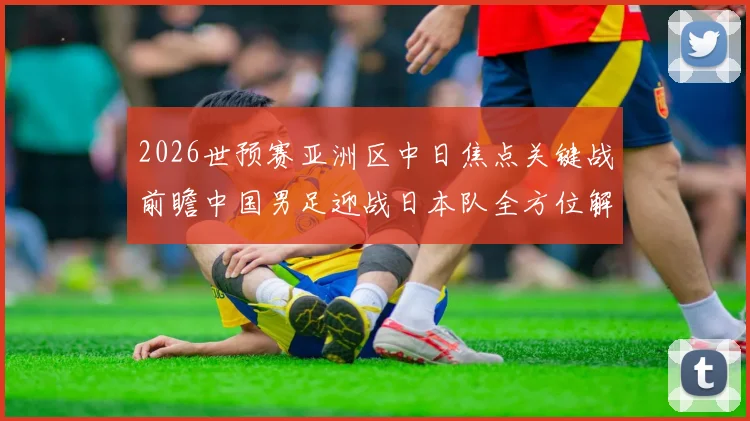 2026世预赛亚洲区中日焦点关键战前瞻中国男足迎战日本队全方位解读