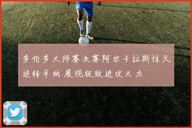 多伦多大师赛决赛阿尔卡拉斯惊天逆转辛纳 展现极致进攻火力