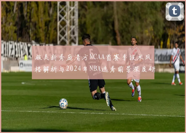 旅美新秀庞清方NCAA首赛季技术风格解析与2024年NBA选秀前景深度研判