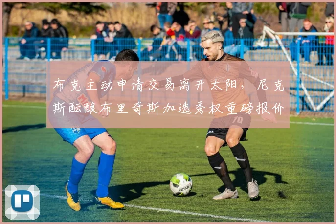 布克主动申请交易离开太阳,尼克斯酝酿布里奇斯加选秀权重磅报价