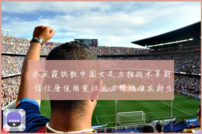 水庆霞执教中国女足力推战术革新 信任唐佳丽重归主力锋线焕发新生