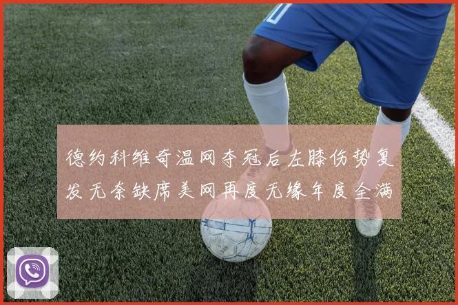 德约科维奇温网夺冠后左膝伤势复发无奈缺席美网再度无缘年度全满贯