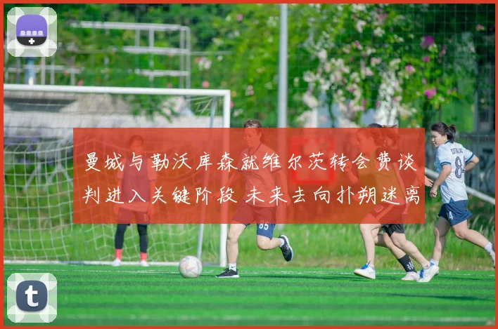 曼城与勒沃库森就维尔茨转会费谈判进入关键阶段 未来去向扑朔迷离