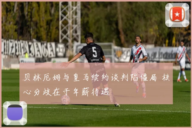 贝林厄姆与皇马续约谈判陷僵局 核心分歧在于年薪待遇